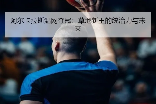 阿尔卡拉斯温网夺冠：草地新王的统治力与未来