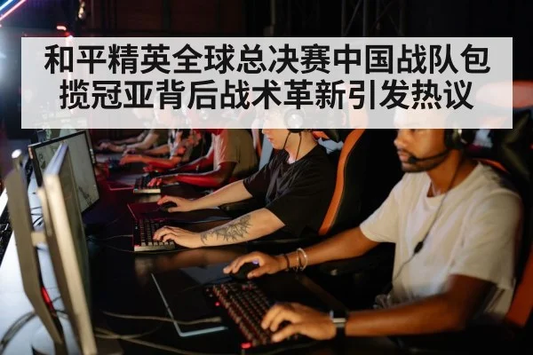 和平精英全球总决赛中国战队包揽冠亚背后战术革新引发热议