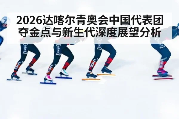 2026达喀尔青奥会中国代表团夺金点与新生代深度展望分析
